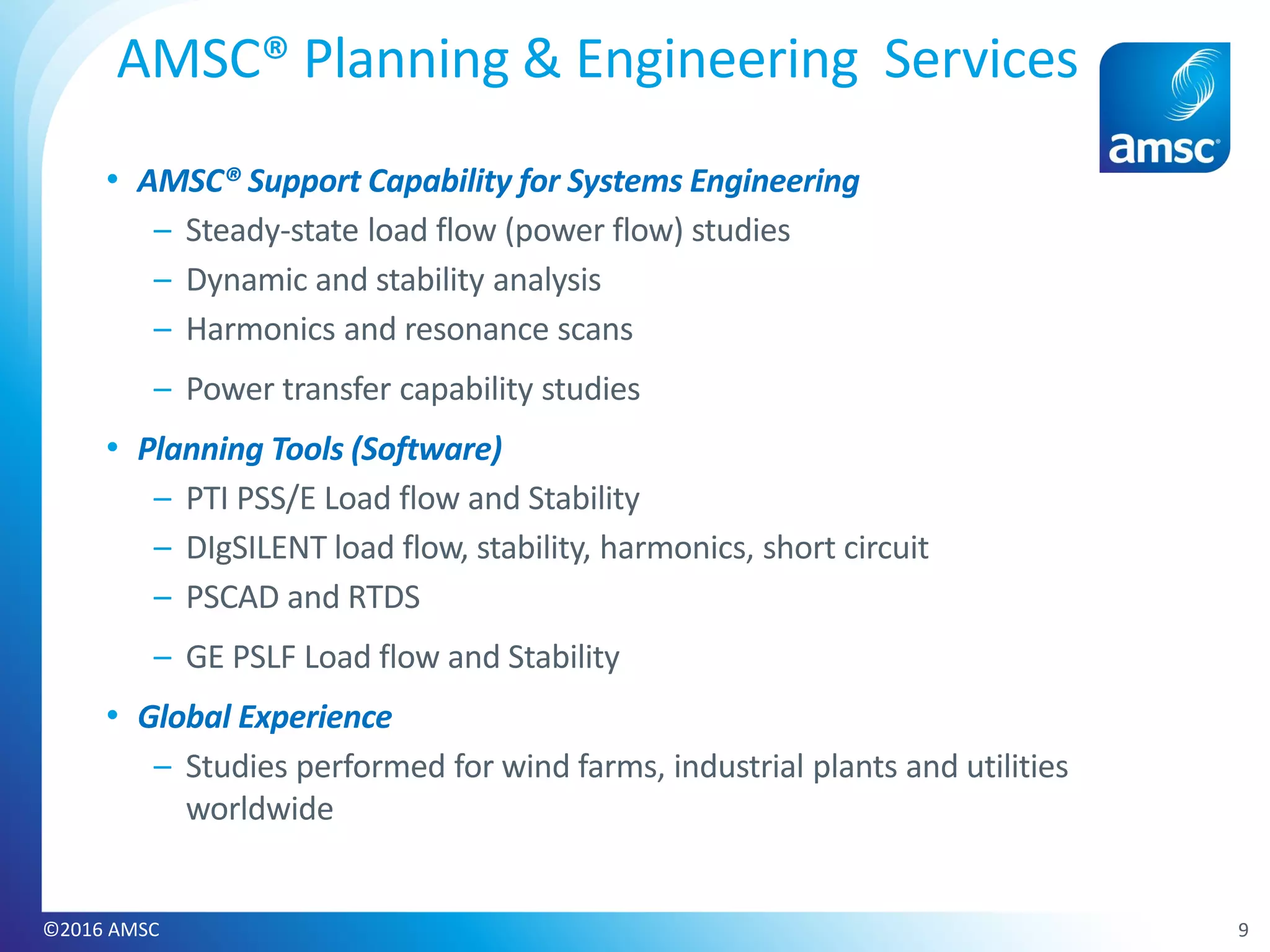 • AMSC® Support Capability for Systems Engineering
– Steady-state load flow (power flow) studies
– Dynamic and stability analysis
– Harmonics and resonance scans
– Power transfer capability studies
• Planning Tools (Software)
– PTI PSS/E Load flow and Stability
– DIgSILENT load flow, stability, harmonics, short circuit
– PSCAD and RTDS
– GE PSLF Load flow and Stability
• Global Experience
– Studies performed for wind farms, industrial plants and utilities
worldwide
AMSC® Planning & Engineering Services
9©2016 AMSC
 