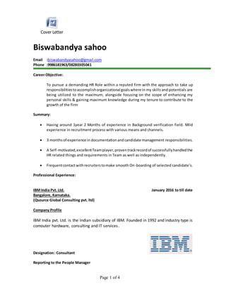 Page 1 of 4
Cover Letter
Biswabandya sahoo
Email :biswabandyasahoo@gmail.com
Phone :9986181963/08280305041
Career Objective:
To pursue a demanding HR Role within a reputed firm with the approach to take up
responsibilitiestoaccomplishorganizational goalswhere in my skills and potentials are
being utilized to the maximum; alongside focusing on the scope of enhancing my
personal skills & gaining maximum knowledge during my tenure to contribute to the
growth of the firm
Summary:
 Having around 1year 2 Months of experience in Background verification field. Mild
experience in recruitment process with various means and channels.
 3 monthsof experience in documentationandcandidate management responsibilities.
 A Self-motivated,excellentTeamplayer,proventrackrecordof successfullyhandledthe
HR related things and requirements in Team as well as independently.
 Frequentcontactwithrecruiterstomake smooth On-boarding of selected candidate’s.
Professional Experience:
IBM India Pvt. Ltd. January 2016 to till date
Bangalore, Karnataka.
(Qsource Global Consulting pvt. ltd)
Company Profile
IBM India pvt. Ltd. is the Indian subsidiary of IBM. Founded in 1992 and industry type is
comouter hardware, consulting and IT services.
Designation: Consultant
Reporting to the People Manager
 
