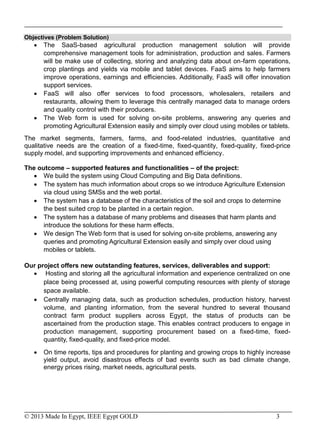 © 2013 Made In Egypt, IEEE Egypt GOLD 3
Objectives (Problem Solution)
 The SaaS-based agricultural production management solution will provide
comprehensive management tools for administration, production and sales. Farmers
will be make use of collecting, storing and analyzing data about on-farm operations,
crop plantings and yields via mobile and tablet devices. FaaS aims to help farmers
improve operations, earnings and efficiencies. Additionally, FaaS will offer innovation
support services.
 FaaS will also offer services to food processors, wholesalers, retailers and
restaurants, allowing them to leverage this centrally managed data to manage orders
and quality control with their producers.
 The Web form is used for solving on-site problems, answering any queries and
promoting Agricultural Extension easily and simply over cloud using mobiles or tablets.
The market segments, farmers, farms, and food-related industries, quantitative and
qualitative needs are the creation of a fixed-time, fixed-quantity, fixed-quality, fixed-price
supply model, and supporting improvements and enhanced efficiency.
The outcome – supported features and functionalities – of the project:
 We build the system using Cloud Computing and Big Data definitions.
 The system has much information about crops so we introduce Agriculture Extension
via cloud using SMSs and the web portal.
 The system has a database of the characteristics of the soil and crops to determine
the best suited crop to be planted in a certain region.
 The system has a database of many problems and diseases that harm plants and
introduce the solutions for these harm effects.
 We design The Web form that is used for solving on-site problems, answering any
queries and promoting Agricultural Extension easily and simply over cloud using
mobiles or tablets.
Our project offers new outstanding features, services, deliverables and support:
 Hosting and storing all the agricultural information and experience centralized on one
place being processed at, using powerful computing resources with plenty of storage
space available.
 Centrally managing data, such as production schedules, production history, harvest
volume, and planting information, from the several hundred to several thousand
contract farm product suppliers across Egypt, the status of products can be
ascertained from the production stage. This enables contract producers to engage in
production management, supporting procurement based on a fixed-time, fixed-
quantity, fixed-quality, and fixed-price model.
 On time reports, tips and procedures for planting and growing crops to highly increase
yield output, avoid disastrous effects of bad events such as bad climate change,
energy prices rising, market needs, agricultural pests.
 