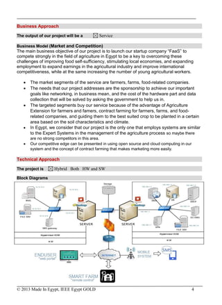 © 2013 Made In Egypt, IEEE Egypt GOLD 4
Business Approach
The output of our project will be a Service
Business Model (Market and Competition)
The main business objective of our project is to launch our startup company “FaaS” to
compete strongly in the field of agriculture in Egypt to be a key to overcoming these
challenges of improving food self-sufficiency, stimulating local economies, and expanding
employment to expand earnings in the agricultural industry and improve international
competitiveness, while at the same increasing the number of young agricultural workers.
 The market segments of the service are farmers, farms, food-related companies.
 The needs that our project addresses are the sponsorship to achieve our important
goals like networking, in business mean, and the cost of the hardware part and data
collection that will be solved by asking the government to help us in.
 The targeted segments buy our service because of the advantage of Agriculture
Extension for farmers and famers, contract farming for farmers, farms, and food-
related companies, and guiding them to the best suited crop to be planted in a certain
area based on the soil characteristics and climate.
 In Egypt, we consider that our project is the only one that employs systems are similar
to the Expert Systems in the management of the agriculture process so maybe there
are no strong competitors in this area.
 Our competitive edge can be presented in using open source and cloud computing in our
system and the concept of contract farming that makes marketing more easily.
Technical Approach
The project is Hybrid Both HW and SW
Block Diagrams
 