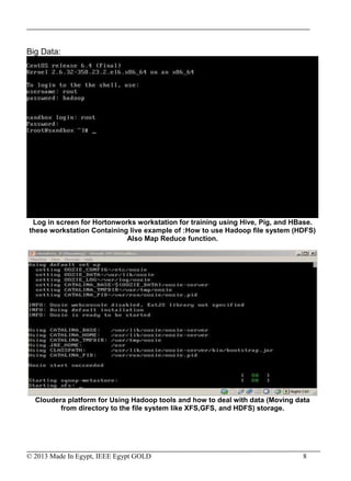 © 2013 Made In Egypt, IEEE Egypt GOLD 8
Big Data:
Log in screen for Hortonworks workstation for training using Hive, Pig, and HBase.
these workstation Containing live example of :How to use Hadoop file system (HDFS)
Also Map Reduce function.
Cloudera platform for Using Hadoop tools and how to deal with data (Moving data
from directory to the file system like XFS,GFS, and HDFS) storage.
 