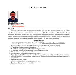 CURRICULUM VITAE
BIJU KUMAR PR
Mobile No: +918137019671
E-mail: bijukr028@yahoo.com
: bijukr009@gmail.com
JOB GOAL
A highly motivated individual with a strong positive attitude willing to be a part of an organization that leverages my skills to
uplift the spirit of people around, and enables me to enhance my knowledge by keeping abreast with the latest technological
developments. My ultimate aim is to work in a large organization demanding a performance oriented work in store keeper
technical. Since I am highly result oriented and a good experienced store keeper technician in Ex-Indian Army (Corps of Electronical
Mechanical Engineering) in 15 yrs service experience. I will be successful in my result-oriented organization.
WORK EXPERIENCE
INDIAN ARMY (CORPS OF ELCTRONICS AND MECHANICAL ENGINERS) Store Keeper Technical Supervisor 1997 to Feb 2013.
 Supervise and follow up the work.(Specially for Warehousing, Logistics, Automobile, Construction Material)
 All store Equipment’s proper accounting and auditing.
 To lead of store handling &responsible for work coordinating as supervisor.
 To provide total supportto end users to complete their projects without any delay.
 Advice to customers on critical issues and problems.
 Reporting to service manager aboutoverall productivity on Store.
 Frequently sending Field Technical Reports to manufacturer on repeated failures so as to take corrective action on production.
 Send email diagnosis to technical help desk to obtain maximum supporttechnicians and also to getapproval for replacementof
sensitive items.
 Preventive maintenance ofstores.
 Service managerin conducting week end discussion with stores.
 Supervise and follow up the work and completion.
 