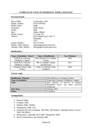 Page 1 of 2
CURRICULUM VITAE OF OLEBOGENG JOSHUA KOLWANE
Personal Details:
Date of Birth: 16 December 1989
Identity Number: 8912165981083
Marital Status: Single
Nationality: South African
Gender: Male
Race: African (Black)
Driving Licence: C1 (Code 10)
Address: 4863 Mokala Street, Unit 13
Mmabatho
2735
Contact Number: 076 119 5844
Primary Email Address: olebogengjoshua@ymail.com
Alternate Email Address: olebogengkolwane@gmail.com
Qualifications:
Name of Institution/ School Name of Qualification Year Obtained
North-West University
(Mafikeng Campus)
BSc (Honours) in Computer
Science
2014
North-West University
(Mafikeng Campus)
BSc in Computer Science
and Electronics
2013
Letsatsing Science High
School
Grade 12 (National Senior
Certificate)
2008
Current study:
Qualification Program: MSc (Masters) in Computer Science
Name of Institution: North-West University (Mafikeng Campus)
Topic: QoS (Quality of Service) in Optical
Broadband access and metro network
architecture.
Start Date: February 2014
Status: In progress
Training/Skills:
 Research Skills.
 Computer Skills.
 Database Skills: MySQL.
 Programming Skills: Java.
 Advanced end-User Computing: MS Office, MS Windows Operating System, Access,
Email and Internet.
 Interpersonal, Leadership and Conflict Management Skills.
 Good Communication and Listening skills.
 