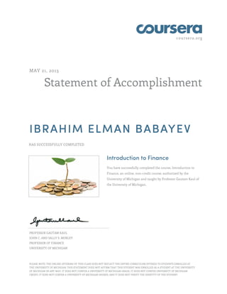 coursera.org
Statement of Accomplishment
MAY 21, 2013
IBRAHIM ELMAN BABAYEV
HAS SUCCESSFULLY COMPLETED
Introduction to Finance
You have successfully completed the course, Introduction to
Finance, an online, non-credit course, authorized by the
University of Michigan and taught by Professor Gautam Kaul of
the University of Michigan.
PROFESSOR GAUTAM KAUL
JOHN C. AND SALLY S. MORLEY
PROFESSOR OF FINANCE
UNIVERSITY OF MICHIGAN
PLEASE NOTE: THE ONLINE OFFERING OF THIS CLASS DOES NOT REFLECT THE ENTIRE CURRICULUM OFFERED TO STUDENTS ENROLLED AT
THE UNIVERSITY OF MICHIGAN. THIS STATEMENT DOES NOT AFFIRM THAT THIS STUDENT WAS ENROLLED AS A STUDENT AT THE UNIVERSITY
OF MICHIGAN IN ANY WAY. IT DOES NOT CONFER A UNIVERSITY OF MICHIGAN GRADE; IT DOES NOT CONFER UNIVERSITY OF MICHIGAN
CREDIT; IT DOES NOT CONFER A UNIVERSITY OF MICHIGAN DEGREE; AND IT DOES NOT VERIFY THE IDENTITY OF THE STUDENT.
 