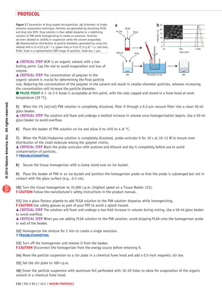 ©2014NatureAmerica,Inc.Allrightsreserved.
protocol
236 | VOL.9 NO.2 | 2014 | nature protocols
 CRITICAL STEP DCM is an organic solvent with a low
boiling point. Cap the vial to avoid evaporation and loss of
volume.
 CRITICAL STEP The concentration of polymer in the
organic solvent is crucial for determining the final particle
size. Reducing the concentration of the polymer in the solvent will result in smaller-diameter particles, whereas increasing
the concentration will increase the particle diameter.
 PAUSE POINT A 1- to 2-h break is acceptable at this point, with the vials capped and stored in a fume hood at room
temperature (20 °C).
5|	 When the 1% (wt/vol) PVA solution is completely dissolved, filter it through a 0.2-µm vacuum filter into a clean 50-ml
glass beaker.
 CRITICAL STEP The solution will foam and undergo a twofold increase in volume once homogenization begins. Use a 50-ml
glass beaker to avoid overflow.
6|	 Place the beaker of PVA solution on ice and allow it to chill to 4–8 °C.
7|	 When the PLGA/rhodamine solution is completely dissolved, probe-sonicate it for 10 s at 10–12 W to ensure even
distribution of the small molecule among the polymer chains.
 CRITICAL STEP Wash the probe sonicator with acetone and ethanol and dry it completely before use to avoid
contamination of particles.
? TROUBLESHOOTING
8|	 Secure the tissue homogenizer with a clamp stand over an ice bucket.
9|	 Place the beaker of PVA in an ice bucket and position the homogenizer probe so that the probe is submerged but not in
contact with the glass surface (e.g., 0.5 cm).
10| Turn the tissue homogenizer to 35,000 r.p.m. (highest speed on a Tissue Master 125).
! CAUTION Follow the manufacturer’s safety instructions in the product manual.
11| Use a glass Pasteur pipette to add PLGA solution to the PVA solution dropwise while homogenizing.
! CAUTION Use safety glasses as part of your PPE to avoid a splash hazard.
 CRITICAL STEP The solution will foam and undergo a two-fold increase in volume during mixing. Use a 50-ml glass beaker
to avoid overflow.
 CRITICAL STEP When you are adding PLGA solution to the PVA solution, avoid dripping PLGA onto the homogenizer probe
or wall of the beaker.
12| Homogenize the mixture for 2 min to create a single emulsion.
? TROUBLESHOOTING
13| Turn off the homogenizer and remove it from the beaker.
! CAUTION Disconnect the homogenizer from the energy source before removing it.
14| Move the particle suspension to a stir plate in a chemical fume hood and add a 0.5-inch magnetic stir bar.
15| Set the stir plate to 300 r.p.m.
16| Cover the particle suspension with aluminum foil perforated with 10–20 holes to allow for evaporation of the organic
solvent in a chemical fume hood.
PLGA Drug
DCM
ddH2O PVA
Stir StirEmulsify on ice
a b
Intensity(%)
Size (nm)
25
20
15
10
5
0
10 100 1,000
Figure 2 | Generation of drug-loaded microparticles. (a) Schematic of single-
emulsion evaporation technique. Particles are generated by dissolving PLGA
and drug into DCM. Drug solution is then added dropwise to a stabilizing
solution of PVA while homogenizing to create an emulsion. Particles
are then allowed to solidify in suspension while the solvent evaporates.
(b) Representative distribution of particle diameters generated by using this
method with 0.15–0.25 g dl−1 i.v. (green line) or 0.55–0.75 g dl−1 i.v. (red line)
PLGA. Inset is a representative SEM image of particles. Scale bar, 1 µm.
 