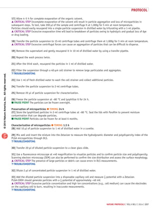 ©2014NatureAmerica,Inc.Allrightsreserved.
protocol
nature protocols | VOL.9 NO.2 | 2014 | 237
17| Allow 4–5 h for complete evaporation of the organic solvent.
 CRITICAL STEP Incomplete evaporation of the solvent will result in particle aggregation and loss of microparticles in
subsequent steps. To test, take 200 µl of the sample and centrifuge it at 1,000g for 5 min at room temperature.
Particles should easily resuspend into a single-particle suspension in distilled water by triturating with a 1-ml pipette.
 CRITICAL STEP Excessive evaporation time will lead to breakdown of particles owing to hydrolysis and gradual loss of dye
or drug loading.
18| Transfer the particle suspension to 15-ml centrifuge tubes and centrifuge them at 1,000g for 5 min at room temperature.
 CRITICAL STEP Excessive centrifugal forces can cause an aggregation of particles that can be difficult to disperse.
19| Remove the supernatant and gently resuspend it in 10 ml of distilled water by using a transfer pipette.
20| Repeat the wash process twice.
21| After the third wash, resuspend the particles in 1 ml of distilled water.
22| Filter the suspension through a 40-µm cell strainer to remove large particulates and aggregates.
? TROUBLESHOOTING
23| Use 1 ml of fresh distilled water to wash the cell strainer and collect additional particles.
24| Transfer the particle suspension to 2-ml centrifuge tubes.
25| Remove 20 µl of particle suspension for characterization.
26| Freeze the particle suspension at −80 °C and lyophilize it for 24 h.
 PAUSE POINT The particles can be frozen overnight.
Preservation of microparticles ● TIMING 24 h
27| Store the lyophilized particles in 2-ml centrifuge tubes at −80 °C. Seal the lids with Parafilm to prevent moisture
contamination that can degrade particles.
 PAUSE POINT Particles can be frozen for at least 6 months.
Characterization of microparticles ● TIMING 1.5 h
28| Add 10 µl of particle suspension to 1 ml of distilled water in a cuvette.
29| Mix well and insert the mixture into the Zetasizer to measure the hydrodynamic diameter and polydispersity index of the
PLGA microparticles through DLS.
? TROUBLESHOOTING
30| Transfer 20 µl of diluted particle suspension to a clean glass slide.
31| Use a fluorescence microscope at ×40 magnification to visualize particles and to confirm particle size and polydispersity.
Scanning electron microscopy (SEM) can also be performed to confirm the size distribution and assess the surface morphology.
 CRITICAL STEP The presence of large particles or debris can cause errors in DLS measurements.
? TROUBLESHOOTING
32| Dilute 2 µl of concentrated particle suspension in 1 ml of distilled water.
33| Add the diluted particle suspension into a disposable capillary cell and measure ζ-potential with a Zetasizer.
PLGA-COOH should generate particles with a ζ-potential of approximately −40 mV.
 CRITICAL STEP Excessive particle concentration and high ion concentrations (e.g., cell medium) can cause the electrodes
on the capillary cell to burn, resulting in inaccurate measurements.
? TROUBLESHOOTING
 