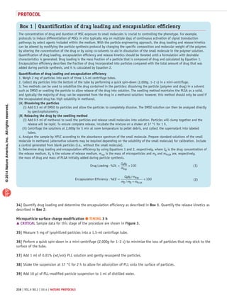 ©2014NatureAmerica,Inc.Allrightsreserved.
protocol
238 | VOL.9 NO.2 | 2014 | nature protocols
34| Quantify drug loading and determine the encapsulation efficiency as described in Box 1. Quantify the release kinetics as
described in Box 2.
Microparticle surface charge modification ● TIMING 3 h
 CRITICAL Sample data for this stage of the procedure are shown in Figure 3.
35| Measure 5 mg of lyophilized particles into a 1.5-ml centrifuge tube.
36| Perform a quick spin-down in a mini-centrifuge (2,000g for 1–2 s) to minimize the loss of particles that may stick to the
surface of the tube.
37| Add 1 ml of 0.01% (wt/vol) PLL solution and gently resuspend the particles.
38| Shake the suspension at 37 °C for 2 h to allow for adsorption of PLL onto the surface of particles.
39| Add 10 µl of PLL-modified particle suspension to 1 ml of distilled water.
Box 1 | Quantification of drug loading and encapsulation efficiency
The concentration of drug and duration of MSC exposure to small molecules is crucial to controlling the phenotype. For example,
protocols to induce differentiation of MSCs in vitro typically rely on multiple days of continuous activation of signal transduction
pathways by select agents included within the medium. With the particle engineering approach, the drug loading and release kinetics
can be altered by modifying the particle synthesis protocol by changing the specific composition and molecular weight of the polymer,
by altering the concentration of the drug or by using co-solvents to aid in dissolution of the small molecule in the polymer solution.
Quantification of drug loading, encapsulation efficiency and release kinetics should be iterated until a formulation with desirable
characteristics is generated. Drug loading is the mass fraction of a particle that is composed of drug and calculated by Equation 1.
Encapsulation efficiency describes the fraction of drug incorporated into particles compared with the total amount of drug that was
added during particle synthesis, and it is calculated by Equation 2.
Quantification of drug loading and encapsulation efficiency
1. Weigh 2 mg of particles into each of three 1.5-ml centrifuge tubes.
2. Collect dry particles into the bottom of the tube by performing a quick spin-down (2,000g, 1–2 s) in a mini-centrifuge.
3. Two methods can be used to solubilize the drug contained in the particles: dissolving the particle (polymer and drug) in a solvent
such as DMSO or swelling the particle to allow release of the drug into solution. The swelling method maintains the PLGA as a solid,
and typically the majority of drug can be separated from the drug in a methanol solution; however, this method should only be used if
the encapsulated drug has high solubility in methanol.
(A) Dissolving the particles
   (i) Add 0.5 ml of DMSO to particles and allow the particles to completely dissolve. The DMSO solution can then be analyzed directly
by spectrophotometry.
(B) Releasing the drug by the swelling method
   (i) Add 0.5 ml of methanol to swell the particles and release small molecules into solution. Particles will clump together and the
release will be rapid. To ensure complete release, incubate the mixture on a shaker at 37 °C for 1 h.
  (ii) Centrifuge the solutions at 2,000g for 5 min at room temperature to pellet debris, and collect the supernatant into labeled
tubes.
4. Analyze the sample by HPLC according to the absorbance spectrum of the small molecule. Prepare standard solutions of the small
molecule in methanol (alternative solvents may be required depending on the solubility of the small molecule) for calibration. Include
a control generated from blank particles (i.e., without the small molecule).
5. Determine drug loading and encapsulation efficiency by using Equations 1 and 2, respectively, where CR is the drug concentration of
the release medium, VR is the volume of release medium, mmp is the mass of microparticles and mD and mPLGA are, respectively,
the mass of drug and mass of PLGA initially added during particle synthesis.
Drug Loading R R
mp
: %DL
C V
m
= × 100
Encapsulation Efficiency
R R mp
D D PLGA
: %
/
/
EE
C V m
m m m
=
+
× 100
(1)(1)
(2)(2)
 