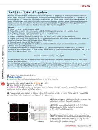 ©2014NatureAmerica,Inc.Allrightsreserved.
protocol
nature protocols | VOL.9 NO.2 | 2014 | 239
40| Measure the ζ-potential as in Step 33.
? TROUBLESHOOTING
 PAUSE POINT PLL-modified particles can be frozen at −20 °C for 6 months.
Engineering cells with microparticles ● TIMING 14–18 h
41| Grow MSCs to 70–80% confluence in a T25 flask.
 CRITICAL STEP Incubating cells with particles at lower confluence will result in excessive amount of free particles in
solution and particles adhered to the flask surface.
42| Prepare particle-laden medium by diluting 0.3 mg of PLL-modified particles in 1 ml of MEM-α with 1% (vol/vol) FBS,
1% (vol/vol) penicillin-streptomycin and 1% (vol/vol) l-glutamine.
43| Probe-sonicate at 1–3 W, pulsed for 10 s, to ensure that
particles are uniformly dispersed in solution.
44| Add the suspended particles to 2 ml of 1% (vol/vol)
FBS-supplemented MEM-α medium to create 3 ml
of 0.1 mg ml−1 particle suspension.
Box 2 | Quantification of drug release
Release of small molecules from microparticles in vitro can be determined by using dialysis as previously described33,34. Although
release kinetics of drug from particles internalized within cells is influenced by the intracellular environment (e.g., the presence of
enzymes or altered pH), the simplified dialysis system is an important tool that can provide insight into the release kinetics and it
should highlight relevant trends and pitfalls including excessive burst release and incomplete release. The procedure below assumes
that the maximum drug concentration in the release medium will remain an order of magnitude below the drug’s solubility limit;
elevated drug concentrations will reduce the rate of dissolution of the drug from the particle35.
Procedure
1. Prepare a 10 mg ml−1 particle suspension in PBS.
2. Pipette 200 µl of solution into a 2-inch section of 20-kDa-MWCO dialysis tubing clamped with a weighted closure.
3. Carefully close the second end of the dialysis tubing with an unweighted closure.
4. Load two additional tubings for replicates (for n = 3).
5. Place the loaded tubings within 50-ml centrifuge tubes. Add 40 ml of PBS−/− to each tube and cap securely.
6. Place the tubes in a rack on an orbital shaker at 37 °C. At each time point, collect 1 ml from the outer fluid phase and store it in a
labeled centrifuge tube. Replace it with an equal volume of fresh PBS−/−.
7. The samples can be frozen at −80 °C until analysis.
8. The samples may need to be diluted with methanol or another solvent before analysis to reach a detectable drug concentration
within the linear range of the calibration curve.
9. Determine cumulative release by using Equation 3 where CRt is the cumulative drug release at sample time ‘t’, Ct is the drug
concentration of the sample at time ‘t’, VR is the volume of release medium, Ci is the drug concentration at sample time ‘i’ and Vr is the
volume removed at each sample time.
Cumulative release at time t t R t r’ ’:t CR C V C V
i
t
= +
=
−
∑
0
1
10. Release medium should also be applied to cells to assess the bioactivity of the released agent to ensure that the agent was not
damaged during encapsulation.
11. The intracellular concentration of the drug at specific time points can also be determined by washing MSCs that contain internalized
particles with PBS, followed by a PBS solution containing 0.1% (vol/vol) Triton X-100 to lyse the cell membranes11. The drug within
the solution can then be analyzed to determine the intracellular drug concentration by using HPLC as described above.
(3)(3)
Counts
ζ-potential (mV)
AfterFITC-PLL
c d
BeforeFITC-PLL
Rhodamine FITCa
1,200,000
1,000,000
800,000
600,000
400,000
200,000
0
–200 –100 0
b
Counts
ζ-potential (mV)
500,000
400,000
300,000
200,000
100,000
0
–200 –100 0
Figure 3 | Surface modification of particles with PLL to enhance particle
uptake. (a,b) Rhodamine-PLGA particles were imaged before (a) and after (b)
surface modification with positively charged FITC-PLL. Scale bars, 5 µm.
(c,d) The FITC-PLL coating results in a shift in ζ-potential from −48 mV
before coating (c) to +10 mV after coating (d).
 