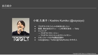 Copyright © 2020 Tably inc. All Rights Reserved
自己紹介 
小城 久美子 / Koshiro Kumiko (@ozyozyo)
● プロダクトマネジメントの体系化をしたい
● 経歴: 株式会社ミクシィ → LINE株式会社 → Tably
● エンジニア
→ プロダクトマネージャー
→ プロダクトマネジメントのアドバイザリー
● スタンフォードのPM講座受講中
● note(@tably) / Twitter(@TablyRocks) の中の人
 