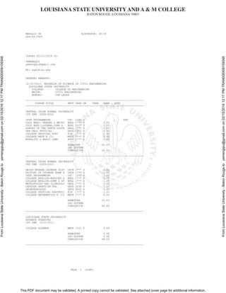 LOUISIANA STATE UNIVERSITY AND A & M COLLEGE
BATON ROUGE, LOUISIANA 70803
This PDF document may be validated. A printed copy cannot be validated. See attached cover page for additional information.
FromLouisianaStateUniversity-BatonRougetoyemengqiu@gmail.comon02/15/201612:17PMTRAN000009109348
FromLouisianaStateUniversity-BatonRougetoyemengqiu@gmail.comon02/15/201612:17PMTRAN000009109348
MENGQIU YE BIRTHDATE: 08/08
xxx-xx-0440
ISSUED 02/15/2016 TO:
YEMENGQIU
yemengqiu@gmail.com
BY: mye1@lsu.edu
DEGREES AWARDED:
12/20/2013 BACHELOR OF SCIENCE IN CIVIL ENGINEERING
LOUISIANA STATE UNIVERSITY
COLLEGE: COLLEGE OF ENGINEERING
MAJOR: CIVIL ENGINEERING
HONORS: CUM LAUDE
----------------------------------------------------------------------------
COURSE TITLE DEPT CRSE GR CARR EARN QPTS
----------------------------------------------------------------------------
CENTRAL CHINA NORMAL UNIVERSITY
1ST SEM 2009-2010
INTR PROGRAMMING CSC 1250 S RPT
COLG ENGL: READNG & WRITG ENGL 1*** S 2.00
COLG ENGL:LISTENG,COMP & ENGL 1*** S 2.00
SURVEY OF THE EARTH SYSTE GEOL 1*** S 3.50
GEN GEOL PHYSICAL GEOL 1001 S 3.50
COLLEGE PHYSICAL EDUC KIN 1*** S 1.00
COLLEGE MATH B (1) MATH 2*** S 5.00
MORALITY & BASIC LAWS PHIL 1*** S 3.00
SEMESTER 20.00
LSU SYSTEM
CUMULATIVE 20.00
----------------------------------------------------------------------------
CENTRAL CHINA NORMAL UNIVERSITY
2ND SEM 2009-2010
BRIEF MODERN CHINESE HIST CHIN 1*** S 2.00
HISTORY OF CHINESE EXAM S CHIN 1*** S 2.00
INTR PROGRAMMING CSC 1250 S 3.00
COLLEGE ENGLISH:READING & ENGL 1*** S 3.00
COLLEGE ENGLISH:COMP & SP ENGL 1*** S 1.00
METEOROLOGY AND CLIMATOLO GEOG 1*** S 3.00
CARTOGR DRAFT/GR PRS GEOG 2039 S 3.00
GEOMORPHOLOGY GEOG 4022 S 3.00
COLLEGE PHYSICAL EDUCATIO KIN 1*** S 1.00
COLLEGE MATHEMATICS B (II MATH 1*** S 4.00
SEMESTER 25.00
LSU SYSTEM
CUMULATIVE 45.00
----------------------------------------------------------------------------
LOUISIANA STATE UNIVERSITY
ADVANCE STANDING
1ST SEM 2010-2011
COLLEGE ALGEBRA MATH 1021 P 3.00
SEMESTER 3.00
LSU SYSTEM 3.00
CUMULATIVE 48.00
----------------------------------------------------------------------------
PAGE 1 (CONT)
 