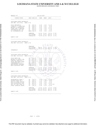 LOUISIANA STATE UNIVERSITY AND A & M COLLEGE
BATON ROUGE, LOUISIANA 70803
This PDF document may be validated. A printed copy cannot be validated. See attached cover page for additional information.
FromLouisianaStateUniversity-BatonRougetoyemengqiu@gmail.comon02/15/201612:17PMTRAN000009109348
FromLouisianaStateUniversity-BatonRougetoyemengqiu@gmail.comon02/15/201612:17PMTRAN000009109348
MENGQIU YE xxx-xx-0440
----------------------------------------------------------------------------
COURSE TITLE DEPT CRSE GR CARR EARN QPTS
----------------------------------------------------------------------------
LOUISIANA STATE UNIVERSITY
2ND SEM 2011-2012 ENGR 4 CE
FLUID MECHANICS CE 2200 A 3.00 3.00 12.00
DYNAMICS & VIBRATIONS CE 2460 B 3.00 3.00 9.00
MECHNCS OF MATERIALS CE 3400 A 3.00 3.00 12.00
PLANE SURV & MEASURE CE 3500 A 3.00 3.00 12.00
ENGINEERING MAT LAB CE 3700 B 1.00 1.00 3.00
EL DIFFERENTIAL EQ MATH 2065 A 3.00 3.00 12.00
SEMESTER 16.00 16.00 60.00 3.750
LSU SYSTEM 70.00 76.00 260.00 3.714
CUMULATIVE 70.00 121.00 260.00 3.714
DEAN'S LIST
----------------------------------------------------------------------------
LOUISIANA STATE UNIVERSITY
3RD SEM 2011-2012 ENGR 4 CE
SEMESTER
LSU SYSTEM 70.00 76.00 260.00 3.714
CUMULATIVE 70.00 121.00 260.00 3.714
INTERNSHIP
----------------------------------------------------------------------------
LOUISIANA STATE UNIVERSITY
1ST SEM 2012-2013 ENGR 4 CE
FLUID MECH LAB CE 2250 A 1.00 1.00 4.00
MECHNCS OF MATLS LAB CE 3410 B 1.00 1.00 3.00
STRUCTRL ANALYSIS I CE 3415 A 3.00 3.00 12.00
PRINC HWY/TRAFC ENGR CE 3600 A 3.00 3.00 12.00
COMPREHENSIVE E E EE 2950 A 3.00 3.00 12.00
WATR/WSTWTR TREATMNT EVEG 3110 A 3.00 3.00 12.00
WATR RESOURCES ENGR EVEG 3200 A 3.00 3.00 12.00
SEMESTER 17.00 17.00 67.00 3.941
LSU SYSTEM 87.00 93.00 327.00 3.758
CUMULATIVE 87.00 138.00 327.00 3.758
DEAN'S LIST
----------------------------------------------------------------------------
LOUISIANA STATE UNIVERSITY
2ND SEM 2012-2013 ENGR 4 CE
GEOTECHNICAL ENGR I CE 3300 A 3.00 3.00 12.00
GEOTECH ENGR LAB I CE 3350 A 1.00 1.00 4.00
PRIN OF STEEL DESIGN CE 4400 B 3.00 3.00 9.00
PRIN REINFORCED CONC CE 4410 A 3.00 3.00 12.00
PRF ISS CONC DESN CE CE 4750 A 2.00 2.00 8.00 CIC
INTRO INTERIOR DESGN ID 1051 A 3.00 3.00 12.00
SEMESTER 15.00 15.00 57.00 3.800
LSU SYSTEM 102.00 108.00 384.00 3.764
CUMULATIVE 102.00 153.00 384.00 3.764
DEAN'S LIST
----------------------------------------------------------------------------
PAGE 3 (CONT)
 