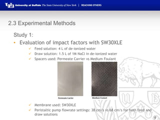 9
2.3 Experimental Methods
Study 1:
• Evaluation of impact factors with SW30XLE
 Feed solution: 4 L of de-ionized water
 Draw solution: 1.5 L of 1M NaCl in de-ionized water
 Spacers used: Permeate Carrier vs Medium Foulant
 Membrane used: SW30XLE
 Peristaltic pump flowrate settings: 38 cm/s vs 68 cm/s for both feed and
draw solutions
 