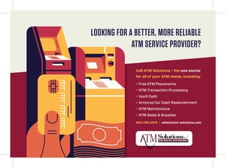 LOOKING FOR A BETTER, MORE RELIABLE
ATM SERVICE PROVIDER?
Call ATM Solutions – the one source
for all of your ATM needs, including:
+ Free ATM Placements
+ ATM Transaction Processing
+ Vault Cash
+ Armored Car Cash Replenishment
+ ATM Maintenance
+ ATM Sales & Supplies
800.790.0515 | sales@atm-solutions.com
 