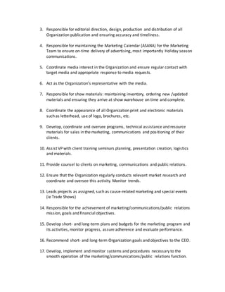 3. Responsible for editorial direction, design, production and distribution of all
Organization publication and ensuring accuracy and timeliness.
4. Responsible for maintaining the Marketing Calendar (ASANA) for the Marketing
Team to ensure on-time delivery of advertising, most importantly Holiday season
communications.
5. Coordinate media interest in the Organization and ensure regular contact with
target media and appropriate response to media requests.
6. Act as the Organization’s representative with the media.
7. Responsible for show materials: maintaining inventory, ordering new /updated
materials and ensuring they arrive at show warehouse on time and complete.
8. Coordinate the appearance of all Organization print and electronic materials
such as letterhead, use of logo, brochures, etc.
9. Develop, coordinate and oversee programs, technical assistance and resource
materials for sales in the marketing, communications and positioning of their
clients.
10. Assist VP with client training seminars planning, presentation creation, logistics
and materials.
11. Provide counsel to clients on marketing, communications and public relations.
12. Ensure that the Organization regularly conducts relevant market research and
coordinate and oversee this activity. Monitor trends.
13. Leads projects as assigned, such as cause-related marketing and special events
(ie Trade Shows)
14. Responsible for the achievement of marketing/communications/public relations
mission, goals and financial objectives.
15. Develop short- and long-term plans and budgets for the marketing program and
its activities, monitor progress, assure adherence and evaluate performance.
16. Recommend short- and long-term Organization goals and objectives to the CEO.
17. Develop, implement and monitor systems and procedures necessary to the
smooth operation of the marketing/communications/public relations function.
 