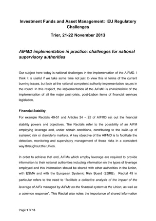 Page 1 of 13
Investment Funds and Asset Management: EU Regulatory
Challenges
Trier, 21-22 November 2013
AIFMD implementation in practice: challenges for national
supervisory authorities
Our subject here today is national challenges in the implementation of the AIFMD. I
think it is useful if we take some time not just to view this in terms of the current
burning issues, but look at the national competent authority implementation issues in
the round. In this respect, the implementation of the AIFMD is characteristic of the
implementation of all the major post-crisis, post-Lisbon items of financial services
legislation.
Financial Stability
For example Recitals 49-51 and Articles 24 – 25 of AIFMD set out the financial
stability powers and objectives. The Recitals refer to the possibility of an AIFM
employing leverage and, under certain conditions, contributing to the build-up of
systemic risk or disorderly markets. A key objective of the AIFMD is to facilitate the
detection, monitoring and supervisory management of those risks in a consistent
way throughout the Union.
In order to achieve that end, AIFMs which employ leverage are required to provide
information to their national authorities including information on the types of leverage
employed and this information should be shared with other authorities in the Union,
with ESMA and with the European Systemic Risk Board (ESRB). Recital 49 in
particular refers to the need to “facilitate a collective analysis of the impact of the
leverage of AIFs managed by AIFMs on the financial system in the Union, as well as
a common response”. This Recital also notes the importance of shared information
 