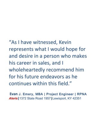“As I have witnessed, Kevin
represents what I would hope for
and desire in a person who makes
his career in sales, and I
wholeheartedly recommend him
for his future endeavors as he
continues within this field.”
Evan J. Emery, MBA | Project Engineer | RPNA
Aleris|1372 State Road 1957|Lewisport, KY 42351
 