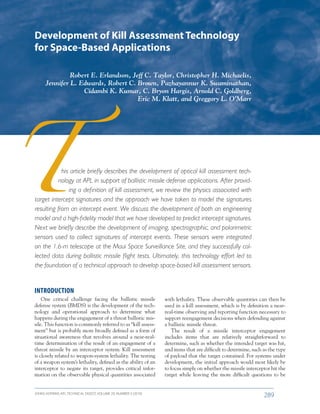 JOHNS HOPKINS APL TECHNICAL DIGEST, VOLUME 29, NUMBER 3 (2010)
289­­­­
his article briefly describes the development of optical kill assessment tech-
nology at APL in support of ballistic missile defense applications. After provid-
ing a definition of kill assessment, we review the physics associated with
target intercept signatures and the approach we have taken to model the signatures
resulting from an intercept event. We discuss the development of both an engineering
model and a high-fidelity model that we have developed to predict intercept signatures.
Next we briefly describe the development of imaging, spectrographic, and polarimetric
sensors used to collect signatures of intercept events. These sensors were integrated
on the 1.6-m telescope at the Maui Space Surveillance Site, and they successfully col-
lected data during ballistic missile flight tests. Ultimately, this technology effort led to
the foundation of a technical approach to develop space-based kill assessment sensors.
Development of Kill Assessment Technology
for Space-Based Applications
Robert E. Erlandson, Jeff C. Taylor, Christopher H. Michaelis,
Jennifer L. Edwards, Robert C. Brown, Pazhayannur K. Swaminathan,
Cidambi K. Kumar, C. Bryon Hargis, Arnold C. Goldberg,
Eric M. Klatt, and Greggory L. O’Marr
INTRODUCTION
One critical challenge facing the ballistic missile
defense system (BMDS) is the development of the tech-
nology and operational approach to determine what
happens during the engagement of a threat ballistic mis-
sile. This function is commonly referred to as “kill assess-
ment” but is probably more broadly defined as a form of
situational awareness that revolves around a near-real-
time determination of the result of an engagement of a
threat missile by an interceptor system. Kill assessment
is closely related to weapon-system lethality. The testing
of a weapon system’s lethality, defined as the ability of an
interceptor to negate its target, provides critical infor-
mation on the observable physical quantities associated
with lethality. These observable quantities can then be
used in a kill assessment, which is by definition a near-
real-time observing and reporting function necessary to
support reengagement decisions when defending against
a ballistic missile threat.
The result of a missile interceptor engagement
includes items that are relatively straightforward to
determine, such as whether the intended target was hit,
and items that are difficult to determine, such as the type
of payload that the target contained. For systems under
development, the initial approach would most likely be
to focus simply on whether the missile interceptor hit the
target while leaving the more difficult questions to be
 