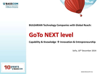 www.basscom.org www.basscom.eu
BULGARIAN Technology Companies with Global Reach:
GoTo NEXT level
Capability & Knowledge  Innovation & Entrepreneurship
Sofia, 10th December 2014
 