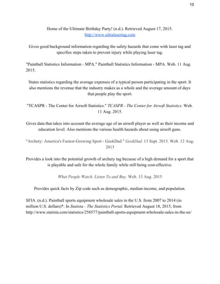 10 
Home of the Ultimate Birthday Party! (n.d.). Retrieved August 17, 2015. 
http://www.ultralasertag.com 
 
Gives good background information regarding the safety hazards that come with laser tag and 
specifies steps taken to prevent injury while playing laser tag. 
 
"Paintball Statistics Information ­ MPA." Paintball Statistics Information ­ MPA. Web. 11 Aug. 
2015. 
 
States statistics regarding the average expenses of a typical person participating in the sport. It 
also mentions the revenue that the industry makes as a whole and the average amount of days 
that people play the sport. 
 
"TCASPR ­ The Center for Airsoft Statistics." ​TCASPR ­ The Center for Airsoft Statistics.​ Web. 
11 Aug. 2015. 
 
Gives data that takes into account the average age of an airsoft player as well as their income and 
education level. Also mentions the various health hazards about using airsoft guns. 
 
"Archery: America's Fastest­Growing Sport ­ GeekDad." ​GeekDad​. 13 Sept. 2013. Web. 12 Aug. 
2015 
 
Provides a look into the potential growth of archery tag because of a high demand for a sport that 
is playable and safe for the whole family while still being cost­effective. 
 
What People Watch, Listen To and Buy​. Web. 13 Aug. 2015 
 
Provides quick facts by Zip code such as demographic, median income, and population. 
 
SFIA. (n.d.). Paintball sports equipment wholesale sales in the U.S. from 2007 to 2014 (in 
million U.S. dollars)*. In ​Statista ­ The Statistics Portal​. Retrieved August 18, 2015, from 
http://www.statista.com/statistics/258577/paintball­sports­equipment­wholesale­sales­in­the­us/ 
 
 
 
 
 
 
 
 