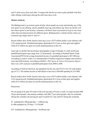 3 
and 15 miles away from each other. Younger kids that do not want to play paintball with their 
older siblings would enjoy playing the safer laser tag as well.   
 
Market Analysis: 
 
The Battleground is an extreme sports facility where people can come and and play any of the 
four sports we are offering: airsoft, paintball, laser tag, and archery tag. Since our facility will 
have those sports in one location, customers will find it more convenient to to go to one venue 
rather than traveling locations for different sports. Battleground is a family facility where our 
customers age ranges from 6+ and 12+.  
 
Recent studies show North America laser tag is over a $375 million dollar a year industry with 
2.6% annual growth. Paintball participants spend about $111/year on their gear and supplies 
while $172 million are spent on airsoft­related purchases in the US. 
 
Laser tag is a facility that has primary demographic of ages 6 through 14, while airsoft and 
paintball participants ages range from 12­24 primarily. According to Paintball Sports Trade 
Association(PSTA) the average household income of a paintball participant is $67,300/year. 
According to creative works, it is estimated that 4.9 million experiences happen each month at 
more than 880 locations. According to SGMA’s ​2007 Sports​ ​& Fitness Participation Report​, 
there was a 26% increase in paintball participants from 2000 to 2006. 
 
According to Nielson Pop­Facts, the population for the zip code ​95123 is 65,142 with median 
age of 37.5. The median income of individuals in San Jose is $89,400 spending $1,555 MM. 
 
Recent studies show North America laser tag is over a $375 million dollar a year industry with 
2.6% annual growth. Paintball participants spend about $111/year on their gear and supplies 
while $172 million are spent on airsoft­related purchases in the US. 
 
Projections: 
   
We are going to be open 49 weeks of the year and open 45 hours a week, we expect around 200( 
50 per sport) people a day during weekdays and 300( 75 per sport) people a day for weekends. 
During the weekdays the pricing per sport would be $7 a day and $15 during the weekends.  
 
$7  multiplied by 200 people/day = 1,400 per day 
$1,400 multiplies by 239 days = $ 334,600 
 
$15  multiplied by 300 people/day = $4,500 per day 
 