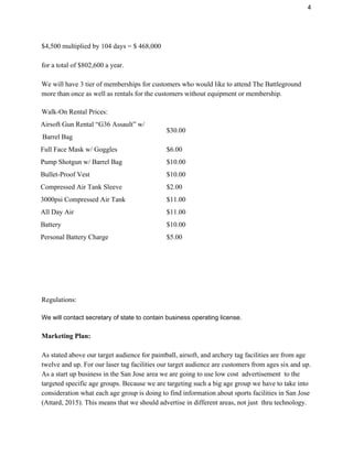 4 
$4,500 multiplied by 104 days = $ 468,000 
 
for a total of $802,600 a year.  
  
We will have 3 tier of memberships for customers who would like to attend The Battleground 
more than once as well as rentals for the customers without equipment or membership. 
 
Walk­On Rental Prices: 
Airsoft Gun Rental “G36 Assault” w/  
 Barrel Bag 
$30.00 
Full Face Mask w/ Goggles  $6.00 
Pump Shotgun w/ Barrel Bag  $10.00 
Bullet­Proof Vest  $10.00 
Compressed Air Tank Sleeve  $2.00 
3000psi Compressed Air Tank  $11.00 
All Day Air  $11.00 
Battery  $10.00 
Personal Battery Charge  $5.00 
   
   
   
   
Regulations: 
 
We will contact secretary of state to contain business operating license.   
 
Marketing Plan: 
 
As stated above our target audience for paintball, airsoft, and archery tag facilities are from age 
twelve and up. For our laser tag facilities our target audience are customers from ages six and up. 
As a start up business in the San Jose area we are going to use low cost  advertisement  to the 
targeted specific age groups. Because we are targeting such a big age group we have to take into 
consideration what each age group is doing to find information about sports facilities in San Jose 
(Attard, 2015). This means that we should advertise in different areas, not just  thru technology. 
 
