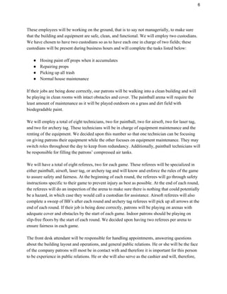 6 
These employees will be working on the ground, that is to say not managerially, to make sure 
that the building and equipment are safe, clean, and functional. We will employ two custodians. 
We have chosen to have two custodians so as to have each one in charge of two fields; these 
custodians will be present during business hours and will complete the tasks listed below: 
 
● Hosing paint off props when it accumulates 
● Repairing props 
● Picking up all trash 
● Normal house maintenance 
 
If their jobs are being done correctly, our patrons will be walking into a clean building and will 
be playing in clean rooms with intact obstacles and cover. The paintball arena will require the 
least amount of maintenance as it will be played outdoors on a grass and dirt field with 
biodegradable paint.  
 
We will employ a total of eight technicians, two for paintball, two for airsoft, two for laser tag, 
and two for archery tag. These technicians will be in charge of equipment maintenance and the 
renting of the equipment. We decided upon this number so that one technician can be focusing 
on giving patrons their equipment while the other focuses on equipment maintenance. They may 
switch roles throughout the day to keep from redundancy. Additionally, paintball technicians will 
be responsible for filling the patrons’ compressed air tanks. 
 
We will have a total of eight referees, two for each game. These referees will be specialized in 
either paintball, airsoft, laser tag, or archery tag and will know and enforce the rules of the game 
to assure safety and fairness. At the beginning of each round, the referees will go through safety 
instructions specific to their game to prevent injury as best as possible. At the end of each round, 
the referees will do an inspection of the arena to make sure there is nothing that could potentially 
be a hazard, in which case they would call a custodian for assistance. Airsoft referees will also 
complete a sweep of BB’s after each round and archery tag referees will pick up all arrows at the 
end of each round. If their job is being done correctly, patrons will be playing on arenas with 
adequate cover and obstacles by the start of each game. Indoor patrons should be playing on 
slip­free floors by the start of each round. We decided upon having two referees per arena to 
ensure fairness in each game. 
 
The front desk attendant will be responsible for handling appointments, answering questions 
about the building layout and operations, and general public relations. He or she will be the face 
of the company patrons will most be in contact with and therefore it is important for this person 
to be experience in public relations. He or she will also serve as the cashier and will, therefore, 
 