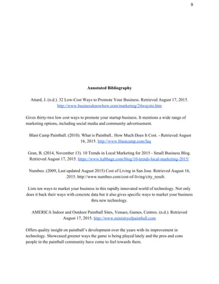 9 
 
 
 
 
 
 
 
 
 
 
Annotated Bibliography 
 
Attard, J. (n.d.). 32 Low­Cost Ways to Promote Your Business. Retrieved August 17, 2015.  
http://www.businessknowhow.com/marketing/24waysto.htm 
 
Gives thirty­two low cost ways to promote your startup business. It mentions a wide range of 
marketing options, including social media and community advertisement. 
 
Blast Camp Paintball. (2010). What is Paintball.. How Much Does It Cost. ­ Retrieved August 
16, 2015. ​http://www.blastcamp.com/faq 
 
Gran, B. (2014, November 13). 10 Trends in Local Marketing for 2015 ­ Small Business Blog. 
Retrieved August 17, 2015. ​https://www.kabbage.com/blog/10­trends­local­marketing­2015/ 
 
Numbeo. (2009, Last updated August 2015) Cost of Living in San Jose. Retrieved August 16, 
2015. http://www.numbeo.com/cost­of­living/city_result. 
 
Lists ten ways to market your business in this rapidly innovated world of technology. Not only 
does it back their ways with concrete data but it also gives specific ways to market your business 
thru new technology. 
 
AMERICA Indoor and Outdoor Paintball Sites, Venues, Games, Centres. (n.d.). Retrieved 
August 17, 2015. ​http://www.ministryofpaintball.com 
 
Offers quality insight on paintball’s development over the years with its improvement in 
technology. Showcased greener ways the game is being played lately and the pros and cons 
people in the paintball community have come to feel towards them. 
 
 