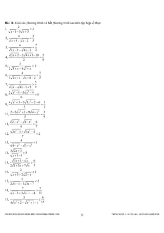 CREATED BY HOÀNG MINH THI; XYZ1431988@GMAIL.COM TRUNG ĐOÀN 1 – SƯ ĐOÀN 6 – QUÂN ĐOÀN BỘ BINH
11
Bài 11. Giải các phương trình và bất phương trình sau trên tập hợp số thực
2 2
3 3
2 2
2 2
3 3
2
1, 3
1 3 3
4 3
2,
55 2
6 7
3,
23 3 4 2
3 2 2 4 1 10 5
4,
2 8
3
5, 2
2 3 4 1
4 7
6,
53 2 1 8 2
3 5
7,
43 4 1 5
2 1 5 4
8, 5
6
4 3 5 3 2 6 1
9,
3 2
2 5 1 9 4 3
10,
5 9
2 1 6
11,
4 7
3 1 4 4
12, 2
7
4
13,
4
x x
x x
x x
x x
x x
x x
x x
x x
x x
x x
x x
x x
=
− − +
=
+ − −
=
− − −
+ − + −
=
>
+ − +
<
+ − + −
>
− − +
− − −
=
+ − − −
=
− + + −
=
− − −
=
− + −
=
2 2
2 2
1
3
3 2 3
14, 5
1 1
3 1 6
15,
52 1 3 7
2
16, 1
3 2 2
1
17, 2
2 1 3 3 7
2 5
18,
113 3 1 4
3 6
19,
154 2 1 1
x x
x
x
x x
x x
x x
x x
x x
x x
=
− − −
+
>
+ −
+ −
>
+ +
≥
+ − −
<
− − −
>
− + − +
≤
+ − + −
 