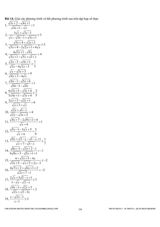 CREATED BY HOÀNG MINH THI; XYZ1431988@GMAIL.COM TRUNG ĐOÀN 1 – SƯ ĐOÀN 6 – QUÂN ĐOÀN BỘ BINH
14
Bài 14. Giải các phương trình và bất phương trình sau trên tập hợp số thực
3 2 4 1
1, 1
4 1
3 3 1
2, 3
3 1 3 1
3 4 2 1
3, 5
3 4 2 2 1 4
4 3 1 5
4, 4
3 1 5 1
2 3 4 1 7
5,
33 4 2 3
5 3
6, 9
4 3 4
4 1 5 6
7, 1
4 1 4
6 3 1 3 4 2
8,
55 4 1 3 4
3 3 2 1
9, 8
3
2 1
10,
x x
x x
x x
x x x
x x
x x x
x x
x x x
x x
x x
x x
x x
x x
x x
x x
x x
x x
x x
x
+ − +
>
+ −
+ −
≤
− − + +
+ + +
≥
+ − + +
+ −
<
+ − + +
− − +
≥
− −
− +
=
+ −
− − +
<
− −
+ − +
≥
+ − +
+ − +
=
+ +
+ −
4
2 3 2
4 7 2 9 1 4
11, 1
4
5 1 3 5 5
12,
66
4 3 1 1 1
13,
77 1
8 3 3 2 1
14, 1
6 8 3 5 1 1
6 3 5 4
15, 2
3 5 2 2 3
4 7 2 6 1 2
16, 2
2 7 1
2 5 2 1
17, 3
1 2
4 1 2 3
18, 2
2 2 3
19,
x
x x
x x
x
x x
x
x x x
x x
x x
x x
x x
x x x
x x
x
x x
x x
x x
x x
x
=
− +
+ − + +
>
+
− − +
<
+
+ − − − +
≤
+ − −
+ − + −
< −
+ − + +
+ + −
≥ −
+ − + + −
+ + + +
< −
+ −
+ − +
≥
− − −
− + +
=
+ −
2 1
2
1
x
x
− −
≤
−
 