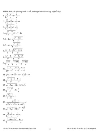 CREATED BY HOÀNG MINH THI; XYZ1431988@GMAIL.COM TRUNG ĐOÀN 1 – SƯ ĐOÀN 6 – QUÂN ĐOÀN BỘ BINH
15
Bài 15. Giải các phương trình và bất phương trình sau trên tập hợp số thực
( )
( )
2
2
2
2
2
2
2
2
2
2
2 4 2
2 4
2
2
3 4 5
1, 1 1
5 6 3
2, 1 4
4 6 5
3, 9
4 9
4, 5 7 2
8 7
5, 6 4
1
6, 7
4
3 1 6 8 2
7,
4 2 3 9
8,
1 4 13 3 12
9,
2 3 2
10,
1 11
11, 4 101 64 2 10
6
12,
x x x
x x x
x x x
x x
x x
x x
x x
x
x x
x x
x
x x x
x x
x x x
x x
x x x
x x x
x x
x xx
x x x
x x
+ + = −
+ + = +
+ + =
− + = −
+ +
+ >
+ +
− >
+ + +
≤
− + +
>
+ + +
+ >
− +
+ >
+ ++
+ + = +
+ −
2
2
2
3
3 2 3 3
2
2
5
13, 5 14 5 30
2 2
14, 3
5
15, 1
1
2 4
16, 1
3 10 4
3
17, 3 12
6
3 1 3
18, 7 2
3 4 7 4
19,
x
x x
x x x
x x
x x
x
x
x
x x x
x x
x x
x x x
x x x
x x
−
<
− − + ≥
−
+ ≤
+
<
−
−
>
− − +
+
+ + ≤
+ + > −
+ − −
>
 