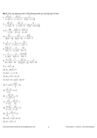 CREATED BY HOÀNG MINH THI; XYZ1431988@GMAIL.COM TRUNG ĐOÀN 1 – SƯ ĐOÀN 6 – QUÂN ĐOÀN BỘ BINH
2
Bài 2. Giải các phương trình và bất phương trình sau trên tập hợp số thực
( )
( )
( ) ( )
( )
2
2
1 1 3
1,
1 1 1
2 2 6
2,
2 4 2 4 4 16
96 2 1 3 1
3, 5
16 4 4
2
4,
2 32 3 2 1
1 2 3
5,
1 1 1
3 2 6 9
6,
9 43 2 2 3
3 2 8 6
7,
16 11 4 4 1
5 7 1 1
8,
84 8 82 2
x x
x x x x x x x
x x
x x x x x x x
x x
x x x
x x x
x xx x
x
x x x x x
x x
xx x
x
xx x
x x
xx x x x
+ −
− =
+ + − + + +
+ −
− >
+ + − + + +
− −
+ = −
− + −
+ =
− −− +
+ ≥
− + + −
+
− =
−− +
+
< −
−− +
− −
+ = +
− −
( )
16
9, 7 6
10, 3 10 3
11, 6 5 0
12, 6 7 13 0
13, 5 6 1 11
5
14, 7 3 4
2
4
15, 5 0
4
4
16, 0
3 2
1
17, 1
1
5
18, 8
4 1
1 1
19, 2
20, 7 6 0
21, 5 7 2
x
x x
x x
x x
x x
x x x
x
x x
x
x
x
x x
x x
x x
x x
x x
x
xx
x x x
x x
−
− <
− ≤
− − =
+ − =
+ > − +
− ≤ −
−
− >
+
+
>
− +
+
> −
−
+
+ >
− −
−
+ ≤
− + =
− <
 