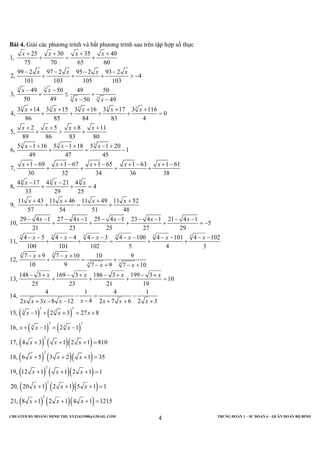 CREATED BY HOÀNG MINH THI; XYZ1431988@GMAIL.COM TRUNG ĐOÀN 1 – SƯ ĐOÀN 6 – QUÂN ĐOÀN BỘ BINH
4
Bài 4. Giải các phương trình và bất phương trình sau trên tập hợp số thực
3 3
3 3
3 3 3 3 3
3 3
25 30 35 40
1,
75 70 65 60
99 2 97 2 95 2 93 2
2, 4
101 103 105 103
49 50 49 50
3,
50 49 50 49
3 14 3 15 3 16 3 17 3 116
4, 0
86 85 84 83 4
2 5 8 11
5,
89 86 83 80
5 1 16 5 1 18
6,
49 47
x x x x
x x x x
x x
x x
x x x x x
x x x x
x x
+ + + +
+ = +
− − − −
+ + + > −
− −
+ ≤ +
− −
+ + + + +
+ + + + =
+ + + +
+ > +
− + − +
+ =
3
4 4 4
3 3
5 1 20
1
45
1 69 1 67 1 65 1 63 1 61
7,
30 32 34 36 38
4 17 4 21 4
8, 4
33 29 25
11 43 11 46 11 49 11 52
9,
57 54 51 48
29 4 1 27 4 1 25 4 1 23 4 1 21 4 1
10, 5
21 23 25 27 29
4 5 4 4
11,
100 101
x
x x x x x
x x x
x x x x
x x x x x
x x
− +
−
+ − + − + − + − + −
+ + = +
− −
+ + =
+ + + +
+ = +
− − − − − − − − − −
+ + + + = −
− − − −
+ +
( ) ( )
( ) ( )
3 3 3 3
3 3
3 3
3 3
3 3
3 3
3 3
4 3 4 100 4 101 4 102
102 5 4 3
7 9 7 10 10 9
12,
10 9 7 9 7 10
148 3 169 3 186 3 199 3
13, 10
25 23 21 19
4 1 4 1
14,
42 3 8 12 2 7 6 2 3
15, 1 2 3 27 8
16, 1 2 1
17, 4
x x x x
x x
x x
x x x x
xx x x x x x x
x x x
x x x
− − − − − − − −
= + +
− + − +
+ = +
− + − +
− + − + − + − +
+ + + =
− = −
−+ − − + + +
− + + = +
+ − = −
( ) ( )( )
( ) ( )( )
( ) ( )( )
( ) ( )( )
( ) ( )( )
2
2
2
2
2
3 1 2 1 810
18, 6 5 3 2 1 35
19, 12 1 1 2 1 1
20, 20 1 2 1 5 1 1
21, 8 1 2 1 4 1 1215
x x x
x x x
x x x
x x x
x x x
+ + + =
+ + + =
+ + + =
+ + + =
+ + + =
 