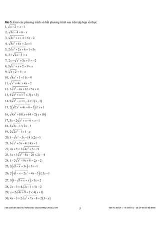 CREATED BY HOÀNG MINH THI; XYZ1431988@GMAIL.COM TRUNG ĐOÀN 1 – SƯ ĐOÀN 6 – QUÂN ĐOÀN BỘ BINH
5
Bài 5. Giải các phương trình và bất phương trình sau trên tập hợp số thực
( )
( )
( )
2
2
2
2
2
2
2
2
2
2
2
1, 2 1
2, 3 4 6
3, 4 4 5 2
4, 5 4 2 1
5, 2 2 6 1 5
6, 3 2 3
7, 2 3 5 2
8, 5 2 9
9, 2 4
10, 8 1 11 8
11, 4 4 2
12, 3 4 12 5 4
13, 4 7 3 3
14, 6 1 2 7 1
15, 2 2 4 6 3
x x
x x
x x x
x x x
x x x
x x
x x x
x x x
x x
x x
x x x
x x x
x x x
x x x
x x x
− = −
− = −
+ + = −
+ = +
+ + = +
+ − =
− + + = −
+ + = +
+ = −
+ = −
+ > −
− + < +
+ + ≤ +
− + − ≥ −
+ − − ≤
( )
( )
( )
2
2
2
2
2
2
2
2
2
1
16, 4 101 64 2 10
17, 3 2 6 1
18, 2 2 1 2 3
19, 2 2 1 1
20, 1 5 14 2 1
21, 3 3 4 4 1
22, 4 5 2 4 5 9
23, 3 3 8 20 2 4
24, 1 2 9 8 2 2
25, 3 1 3 3 1
26, 2 1 2 4 3 5 1
27, 3 1 3
x x x
x x x x
x x
x x
x x x
x x x
x x x
x x x x
x x x
x x x
x x x x
x
+
+ + = +
− + − < −
− ≤ −
− > −
− − − ≥ −
+ − ≤ −
+ < + −
+ − − ≤ −
− − + = −
− + < −
− − − − ≤ −
− + +( )
( )
( )2
3 2
28, 2 3 4 2 1 3 2
29, 2 4 9 2 4 1
30, 4 3 2 7 8 2 3
x x
x x x
x x x
x x x x
> +
− > − + −
+ + + < +
− > + − + −
 