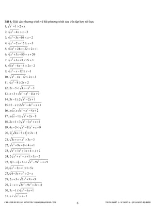 CREATED BY HOÀNG MINH THI; XYZ1431988@GMAIL.COM TRUNG ĐOÀN 1 – SƯ ĐOÀN 6 – QUÂN ĐOÀN BỘ BINH
6
Bài 6. Giải các phương trình và bất phương trình sau trên tập hợp số thực
2
2
2
2
2
2
2
2
2
2
2
2
3 2
3
1, 1 2
2, 4 3
3, 3 10 2
4, 2 15 3
5, 3 24 22 2 1
6, 5 80 20
7, 6 8 2 3
8, 5 6 4 2 2
9, 12 1
10, 4 12 2 3
11, 8 2 2
12, 2 5 4 3
13, 3 11 9
14, 3 1 2 2 1
x x
x x x
x x x
x x x
x x x
x x x
x x x
x x x
x x x
x x x
x x
x x x
x x x x
x x x
− > +
− > −
− − < −
− − ≥ −
+ + = +
+ + = +
+ + < +
− − = −
− − ≥ −
− − > +
− ≥ +
− < − −
+ < + − +
− ≥ − +
( )
( )
3 2
3 2
3
3 2
3 2
2
2
3 2
3 2
3 2
3
15, 16 2 4 4
16, 4 2
17, 1 2 3
18, 2 1 3 3 1
19, 4 3 11 9
20, 2 4 7 1 2 1
21, 3 3 3
22, 9 8 4 1
23, 3 3 4 2
24, 2 1 3 2
25, 3 1 2 9 9
26, 2 1
x x x x
x x x x x
x x x x
x x x x
x x x x
x x
x x x x
x x x
x x x x
x x x x
x x x x x
x x
− ≥ + + +
≥ + − +
− ≥ + −
+ < − + +
− < − + +
− + ≥ −
+ + > −
+ + < +
+ + + = +
+ + + > −
− + < − − +
− +
3
2
3 2
2
3
1 5
27, 4 5 2
28, 2 3 3 9 9
29, 2 3 9 2 4
30, 3 1 6 1
31, 2
x
x x x
x x x
x x x x
x x x
x x x
≤ −
− + > −
+ < + +
− > − + +
− ≤ − +
< + −
 
