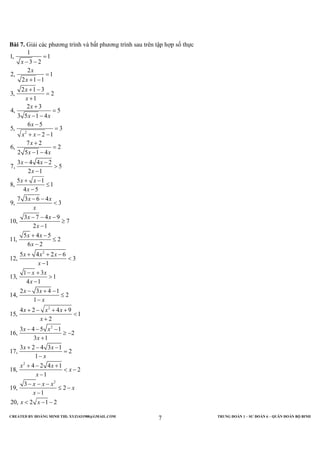 CREATED BY HOÀNG MINH THI; XYZ1431988@GMAIL.COM TRUNG ĐOÀN 1 – SƯ ĐOÀN 6 – QUÂN ĐOÀN BỘ BINH
7
Bài 7. Giải các phương trình và bất phương trình sau trên tập hợp số thực
2
2
1
1, 1
3 2
2
2, 1
2 1 1
2 1 3
3, 2
1
2 3
4, 5
3 5 1 4
6 5
5, 3
2 1
7 2
6, 2
2 5 1 4
3 4 4 2
7, 5
2 1
5 1
8, 1
4 5
7 3 6 4
9, 3
3 7 4 9
10, 7
2 1
5 4 5
11, 2
6 2
5 4 2 6
12, 3
1
1 3
13, 1
4 1
2
14,
x
x
x
x
x
x
x x
x
x x
x
x x
x x
x
x x
x
x x
x
x x
x
x x
x
x x x
x
x x
x
x
=
− −
=
+ −
+ −
=
+
+
=
− −
−
=
+ − −
+
=
− −
− −
>
−
+ −
≤
−
− −
<
− − −
≥
−
+ −
≤
−
+ + −
<
−
− +
>
−
−
2
2
2
2
3 4 1
2
1
4 2 4 9
15, 1
2
3 4 5 1
16, 2
3 1
3 2 4 3 1
17, 2
1
4 2 4 1
18, 2
1
3
19, 2
1
20, 2 1 2
x
x
x x x
x
x x
x
x x
x
x x
x
x
x x x
x
x
x x
+ −
≤
−
+ − + +
<
+
− − −
≥ −
+
+ − −
=
−
+ − +
< −
−
− − −
≤ −
−
< − −
 