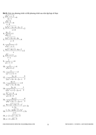 CREATED BY HOÀNG MINH THI; XYZ1431988@GMAIL.COM TRUNG ĐOÀN 1 – SƯ ĐOÀN 6 – QUÂN ĐOÀN BỘ BINH
8
Bài 8. Giải các phương trình và bất phương trình sau trên tập hợp số thực
2
2
2
2
2
2
2
2
4 5
1, 6
3 1
3 2
2, 4
4
3 7 3 4 3 2
3, 2
4
4 3
4, 1
8 1
3 5 4 4
5, 4
3
6, 3
2 1
4 4 3 4 7
7, 2
4 1
8, 5
1
1
9, 4
1 3
1
10, 4
3 1 2
11, 1
1 1
3 4 5
12,
22 3 4 2 1
4 1
13, 4
5 7 8 6
1
x x
x
x
x
x x x
x
x
x
x x x
x
x
x x
x x x
x
x x
x
x
x
x
x x
x
x x x
x
x x x
+ −
=
−
−
<
−
− + − −
<
+
−
≥
+
+ + −
<
−
<
− −
+ + − +
≥
+ +
≤
−
<
− −
>
+ +
≤
+ + −
−
<
+ − − −
+
≥
+ − +
2
2
2
2 2
2
2
5 6 1
4,
22 2 2 1
3 4
15, 9
4 2
4 2 4
16,
34 3 7 2 1
4 4 7
17, 3 2
1 2
1 3 4 4 2 3
18, 3
1
19, 2 3 5
20, 2 3 5
x
x x x
x x
x
x
x x x
x x x x
x
x
x x x
x
x
x x x
x x
−
<
+ + − +
+ −
>
+ −
+
≤
+ − − +
+ + + −
≤ −
−
− − − +
≤
+
− > + −
− < −
 