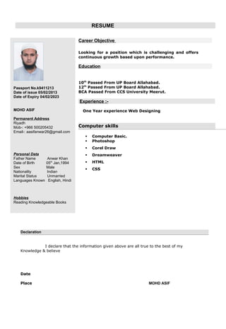 RESUME
Passport No.k9411213
Date of issue 05/02/2013
Date of Expiry 04/02/2023
MOHD ASIF
Permanent Address
Riyadh
Mob-: +966 500205432
Email-: aasifanwar26@gmail.com
Personal Data
Father Name Anwar Khan
Date of Birth 05th
Jan,1994
Sex Male
Nationality Indian
Marital Status Unmarried
Languages Known English, Hindi
Hobbies
Reading Knowledgeable Books
Career Objective
Looking for a position which is challenging and offers
continuous growth based upon performance.
Education
10th
Passed From UP Board Allahabad.
12th
Passed From UP Board Allahabad.
BCA Passed From CCS University Meerut.
Experience :-
One Year experience Web Designing
Computer skills
 Computer Basic.
 Photoshop
 Corel Draw
 Dreamweaver
 HTML
 CSS
Declaration
I declare that the information given above are all true to the best of my
Knowledge & believe
Date
Place MOHD ASIF
 