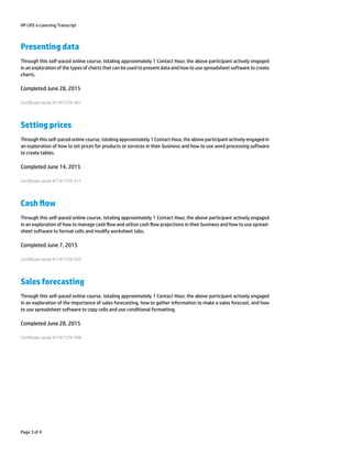 HP LIFE e-Learning Transcript
Presenting data
Through this self-paced online course, totaling approximately 1 Contact Hour, the above participant actively engaged
in an exploration of the types of charts that can be used to present data and how to use spreadsheet software to create
charts.
Completed June 28, 2015
Certicate serial #1767729-481
Setting prices
Through this self-paced online course, totaling approximately 1 Contact Hour, the above participant actively engaged in
an exploration of how to set prices for products or services in their business and how to use word processing software
to create tables.
Completed June 14, 2015
Certicate serial #1767729-511
Cash ow
Through this self-paced online course, totaling approximately 1 Contact Hour, the above participant actively engaged
in an exploration of how to manage cash ow and utilize cash ow projections in their business and how to use spread-
sheet software to format cells and modify worksheet tabs.
Completed June 7, 2015
Certicate serial #1767729-532
Sales forecasting
Through this self-paced online course, totaling approximately 1 Contact Hour, the above participant actively engaged
in an exploration of the importance of sales forecasting, how to gather information to make a sales forecast, and how
to use spreadsheet software to copy cells and use conditional formatting.
Completed June 28, 2015
Certicate serial #1767729-598
Page 3 of 4
 