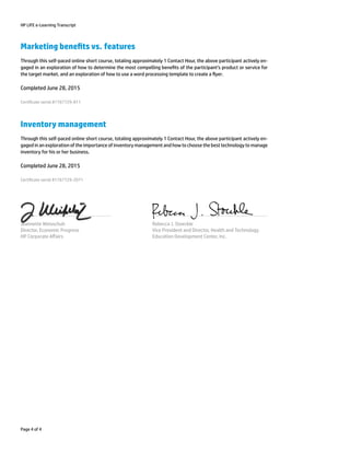 HP LIFE e-Learning Transcript
Marketing benets vs. features
Through this self-paced online short course, totaling approximately 1 Contact Hour, the above participant actively en-
gaged in an exploration of how to determine the most compelling benets of the participant’s product or service for
the target market, and an exploration of how to use a word processing template to create a yer.
Completed June 28, 2015
Certicate serial #1767729-811
Inventory management
Through this self-paced online short course, totaling approximately 1 Contact Hour, the above participant actively en-
gaged in an exploration of the importance of inventory management and how to choose the best technology to manage
inventory for his or her business.
Completed June 28, 2015
Certicate serial #1767729-2071
Jeannette Weisschuh
Director, Economic Progress
HP Corporate Aﬀairs
Rebecca J. Stoeckle
Vice President and Director, Health and Technology
Education Development Center, Inc.
Page 4 of 4
 