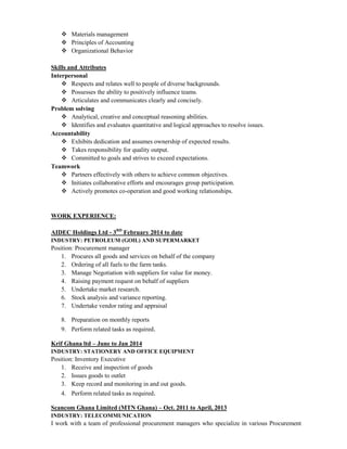  Materials management
 Principles of Accounting
 Organizational Behavior
Skills and Attributes
Interpersonal
 Respects and relates well to people of diverse backgrounds.
 Possesses the ability to positively influence teams.
 Articulates and communicates clearly and concisely.
Problem solving
 Analytical, creative and conceptual reasoning abilities.
 Identifies and evaluates quantitative and logical approaches to resolve issues.
Accountability
 Exhibits dedication and assumes ownership of expected results.
 Takes responsibility for quality output.
 Committed to goals and strives to exceed expectations.
Teamwork
 Partners effectively with others to achieve common objectives.
 Initiates collaborative efforts and encourages group participation.
 Actively promotes co-operation and good working relationships.
WORK EXPERIENCE:
AIDEC Holdings Ltd - 3RD
February 2014 to date
INDUSTRY: PETROLEUM (GOIL) AND SUPERMARKET
Position: Procurement manager
1. Procures all goods and services on behalf of the company
2. Ordering of all fuels to the farm tanks.
3. Manage Negotiation with suppliers for value for money.
4. Raising payment request on behalf of suppliers
5. Undertake market research.
6. Stock analysis and variance reporting.
7. Undertake vendor rating and appraisal
8. Preparation on monthly reports
9. Perform related tasks as required.
Krif Ghana ltd – June to Jan 2014
INDUSTRY: STATIONERY AND OFFICE EQUIPMENT
Position: Inventory Executive
1. Receive and inspection of goods
2. Issues goods to outlet
3. Keep record and monitoring in and out goods.
4. Perform related tasks as required.
Scancom Ghana Limited (MTN Ghana) – Oct. 2011 to April, 2013
INDUSTRY: TELECOMMUNICATION
I work with a team of professional procurement managers who specialize in various Procurement
 
