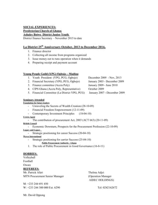 SOCIAL EXPERIENCES:
Presbyterian Church of Ghana:
Ashaley Botwe District Junior Youth
District finance Secretary – November 2015 to date
La District 25th
Anniversary October, 2013 to December 2014.
1. Finance director
2. Collecting all income from programs organized
3. Issue money out to runs operation when it demands
4. Preparing receipt and payment account
Young People Guild (YPG) Ogbojo – Madina:
1. Youth President (YPG, PCG, Ogbojo) December 2009 - Nov, 2013
2. Financial Secretary (YPG, PCG, Ogbojo) January 2003 - December 2009
3. Finance committee (Accra Poly) January 2009 - June 2010
4. CIPS Ghana (Accra Poly, Representative) October 2009
5. Financial Committee (La District YPG, PCG) January 2007 - December 2009
Seminars Attended
Foundation for future leaders
- Unraveling the Secrets of Wealth Creation (28-10-09)
- Financial Freedom Empowerment (12-11-09)
- Contemporary Investment Principles (18-04-10)
Crown Agent
- The contribution of procurement Act, 2003 (ACT 663) (20-11-09)
British Council
- Economic Downturn, Prospects for the Procurement Profession (22-10-09)
Legacy and Legacy
- Strategic positioning for career Success (20-04-10)
Waves International
- Strategic positioning for carrier Success (25-04-10)
Public Procurement Authority - Ghana
1. The role of Public Procurement in Good Governance (16-8-11)
HOBBIES:
Volleyball
Football
Oware
REFEREES:
Mr. Patrick Afari Thelma Adjei
MTN Procurement Senior Manager (Operation Manager
AIDEC HOLDINGS)
M: +233 244 691 450
W: +233 244 300 000 Ext. 6290 Tel: 0242162672
Mr. David Oppong
 