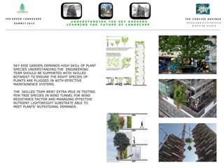 T H E C O N C I S E D E S I N E S
l a n d s c a p e a r c h i t e c t u r e
p l a n n i n g s t u d i o
T H E G R E E N L A N D S C A P E
S U M M I T 2 0 1 4
U N D E R S T A N D I N G T H E S K Y G A R D E N S
L E A R N I N G T H E F U T U R E O F L A N D S C A P E
SKY RISE GARDEN DEMANDS HIGH SKILL OF PLANT
SPECIES UNDERSTANDING.THE ENGINEERING
TEAM SHOULD BE SUPPORTED WITH SKILLED
BOTANIST TO ENSURE THE RIGHT SPECIES OF
PLANTS ARE PLUGGED IN WITH EFFECTIVE
MAINTAINENCE SYSTEMS.
THE SKILLED TEAM WENT EXTRA MILE IN TESTING
FEW TREE SPECIES IN WIND TUNNEL FOR WIND
RESISTANCE FACTOR AND MANAGING EFFECTIVE
NUTRIENT LIGHTWEIGHT SUBSTRATE ABLE TO
MEET PLANTS’ NUTRITIONAL DEMANDS.
 