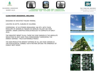 T H E C O N C I S E D E S I N E S
l a n d s c a p e a r c h i t e c t u r e
p l a n n i n g s t u d i o
T H E G R E E N L A N D S C A P E
S U M M I T 2 0 1 4
U N D E R S T A N D I N G T H E S K Y G A R D E N S
L E A R N I N G T H E F U T U R E O F L A N D S C A P E
CLEAR POINT RESIDENCE, SRILANKA
DESIGNED BY ARCHITECT MILROY PERERA.
LOCATED IN KOTTE, SUBURB OF COLOMBO.
COMPRISING OF 46 STORIES MEASURING 186 MTS WITH THICK
ENVELOPE OF GARDEN IS TAGGED AS WORLDS TALLEST SKY RISE
GARDEN UNDER CONSTRUCTION,SCHEDULED TO COMPLETE BY EARLY
2016.
THE GREATEST BENIFT IN ALL THESE SKY RISE GARDEN IS THE ABSOLUTE
REDUCTION IN HEAT GAIN THUS CONSIDERABLY NARROWING THE
ENERGY DEMAND –TRUE SUSTAINABLE MODEL!
THE NON PRODUCTIVE BENIFIT OFFERED BY ALL SKY RISE GARDEN IS
THE PYSCOLOGICAL CONNECT WITH MOTHER NATURE-THE AMBIENCE OF
FOREST NEXT DOOR!
 