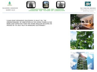 T H E C O N C I S E D E S I N E S
l a n d s c a p e a r c h i t e c t u r e
p l a n n i n g s t u d i o
T H E G R E E N L A N D S C A P E
S U M M I T 2 0 1 4
U N D E R S T A N D I N G T H E S K Y G A R D E N S
L E A R N I N G T H E F U T U R E O F L A N D S C A P E
CLEAR POINT RESIDENCE PHILOSOPHY IS BUILT ON THE
UNDERSTANDING OF HABITATION IN THE LIVING TOWER IS FAR
MORE COST EFFECTIVE THAN THE OTHER REGULAR BUILDING AS
PROVED BY ITS SELF HELP IN MANAGING SUSTAINABLY.
 