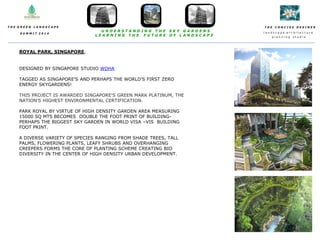 T H E C O N C I S E D E S I N E S
l a n d s c a p e a r c h i t e c t u r e
p l a n n i n g s t u d i o
T H E G R E E N L A N D S C A P E
S U M M I T 2 0 1 4
U N D E R S T A N D I N G T H E S K Y G A R D E N S
L E A R N I N G T H E F U T U R E O F L A N D S C A P E
ROYAL PARK, SINGAPORE,
DESIGNED BY SINGAPORE STUDIO WOHA
TAGGED AS SINGAPORE'S AND PERHAPS THE WORLD'S FIRST ZERO
ENERGY SKYGARDENS!
THIS PROJECT IS AWARDED SINGAPORE'S GREEN MARK PLATINUM, THE
NATION'S HIGHEST ENVIRONMENTAL CERTIFICATION.
PARK ROYAL BY VIRTUE OF HIGH DENSITY GARDEN AREA MEASURING
15000 SQ MTS BECOMES DOUBLE THE FOOT PRINT OF BUILDING-
PERHAPS THE BIGGEST SKY GARDEN IN WORLD VISA –VIS BUILDING
FOOT PRINT.
A DIVERSE VARIETY OF SPECIES RANGING FROM SHADE TREES, TALL
PALMS, FLOWERING PLANTS, LEAFY SHRUBS AND OVERHANGING
CREEPERS FORMS THE CORE OF PLANTING SCHEME CREATING BIO
DIVERSITY IN THE CENTER OF HIGH DENSITY URBAN DEVELOPMENT.
 