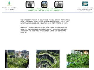 T H E C O N C I S E D E S I N E S
l a n d s c a p e a r c h i t e c t u r e
p l a n n i n g s t u d i o
T H E G R E E N L A N D S C A P E
S U M M I T 2 0 1 4
U N D E R S T A N D I N G T H E S K Y G A R D E N S
L E A R N I N G T H E F U T U R E O F L A N D S C A P E
THE LANDSCAPE PODIUM IN CONTOURED PROFILE DRAWS INSPIRATION
FROM CONTOURED PADDY FIELDS ,BONSAI ARRANGEMENT REFLECTING
NATURAL LANDSCAPES AND MOUNTAIN ROCK FORMATIONS OF ASIA.
FEATURES : RAINWATER COLLECTED FROM UPPER FLOORS IRRIGATE
PLANTERS ON THE LOWER FLOORS BY GRAVITY .PHOTOVOLTAIC CELL
ARRAYS ON THE ROOF WILL POWER GROW LAMPS AND SOFTSCAPE
LIGHTING
 