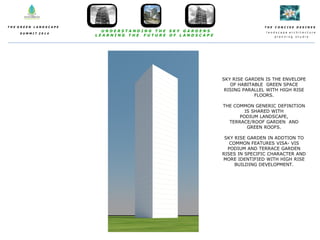 T H E C O N C I S E D E S I N E S
l a n d s c a p e a r c h i t e c t u r e
p l a n n i n g s t u d i o
T H E G R E E N L A N D S C A P E
S U M M I T 2 0 1 4
U N D E R S T A N D I N G T H E S K Y G A R D E N S
L E A R N I N G T H E F U T U R E O F L A N D S C A P E
SKY RISE GARDEN IS THE ENVELOPE
OF HABITABLE GREEN SPACE
RISING PARALLEL WITH HIGH RISE
FLOORS.
THE COMMON GENERIC DEFINITION
IS SHARED WITH
PODIUM LANDSCAPE,
TERRACE/ROOF GARDEN AND
GREEN ROOFS.
SKY RISE GARDEN IN ADDTION TO
COMMON FEATURES VISA- VIS
PODIUM AND TERRACE GARDEN
RISES IN SPECIFIC CHARACTER AND
MORE IDENTIFIED WITH HIGH RISE
BUILDING DEVELOPMENT.
 