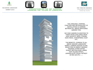 T H E C O N C I S E D E S I N E S
l a n d s c a p e a r c h i t e c t u r e
p l a n n i n g s t u d i o
T H E G R E E N L A N D S C A P E
S U M M I T 2 0 1 4
U N D E R S T A N D I N G T H E S K Y G A R D E N S
L E A R N I N G T H E F U T U R E O F L A N D S C A P E
.
THE LANGUAGE ,PURPOSE,
FUNCTION AND METHODOLOGY OF
INSTALLATION IS COMMON
BETWEEN ALL ABOVE MENTIONED
GARDEN TYPE.
SKY RISE GARDEN IN ADDITION TO
THESE FACES CHALLENGE FROM
HIGH VELOCITY WIDS, STRONG
RAIN FORCE, ATMOSPHERIC DUST
ETC.
THE BENEFITS ,COMMON TO ALL
ABOVE GROUND LANDSCAPE
NAMELY CARBON DIOXIDE FILTER,
REDUCTION IN ENERGY DEMAND,
TRAINING STORM WATER
RUNOFF,NEUTRALISING URBAN
HEAT ISLAND EFFECT,
UNPARALLELED VISUAL RETREAT
IN MID AIR ETC………
 