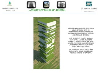 T H E C O N C I S E D E S I N E S
l a n d s c a p e a r c h i t e c t u r e
p l a n n i n g s t u d i o
T H E G R E E N L A N D S C A P E
S U M M I T 2 0 1 4
U N D E R S T A N D I N G T H E S K Y G A R D E N S
L E A R N I N G T H E F U T U R E O F L A N D S C A P E
SKY GARDENS DEMANDS VERY HIGH
LEVEL OF SKILL SETS IN
INDENTIFYING THE RIGHT SPECIES
OF PLANTS VISA-VIS WITH PODIUM
AND TERRACE GARDEN.
THE SELECTIVE PLANTS SHOULD
HAVE SMALL LEAVES /FLOWERS
CAPABLE OF RESCUING FORM HIGH
WINDS .THE MORE HARDIER LEAVES
, THE BETTER PROTECTION FROM
HEAVY RAIN FALL FORCE.
THE SELECTIVE TREES SHOULD BE
BUSHY WITH SMALL LEAVES AND
MINIMAL SPREAD OF CANOPY .
 