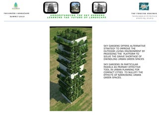 T H E C O N C I S E D E S I N E S
l a n d s c a p e a r c h i t e c t u r e
p l a n n i n g s t u d i o
T H E G R E E N L A N D S C A P E
S U M M I T 2 0 1 4
U N D E R S T A N D I N G T H E S K Y G A R D E N S
L E A R N I N G T H E F U T U R E O F L A N D S C A P E
SKY GARDENS OFFERS ALTERNATIVE
STRATEGY TO IMPROVE THE
OUTDOOR LIVING ENVIRONMENT BY
PROVIDING THE PLATFORM TO
SOLVE THE GRAVE SHORTAGE OF
DWINDLING URBAN GREEN SPACES
SKY GARDENS IN PARTICULAR
MODELS AS PRIMARY EFFECTIVE
TOOL IN URBAN PLANNING FOR
COMPACT CITIES TO NULLIFY THE
EFFECTS OF NARROWING URBAN
GREEN SPACES.
 